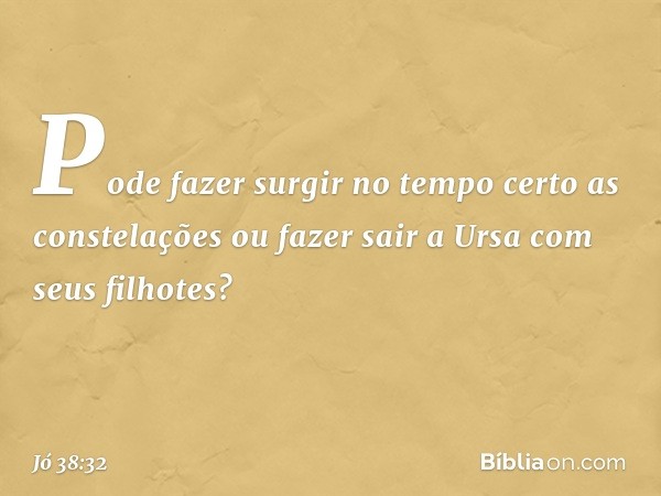 Pode fazer surgir no tempo certo
as constelações
ou fazer sair a Ursa
com seus filhotes? -- Jó 38:32