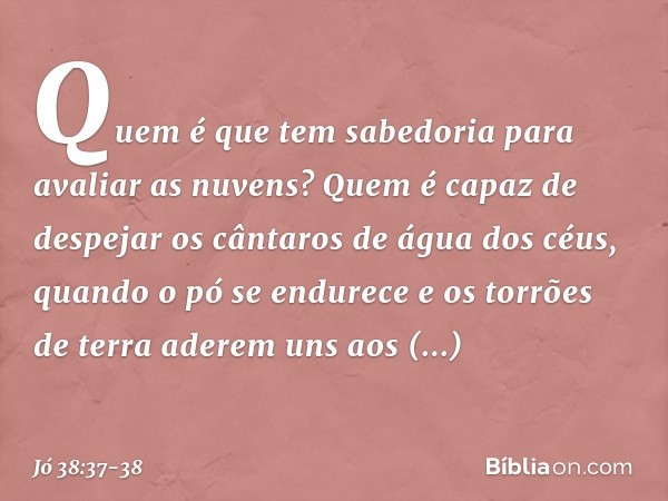 Quem é que tem sabedoria
para avaliar as nuvens?
Quem é capaz de despejar
os cântaros de água dos céus, quando o pó se endurece
e os torrões de terra
aderem uns