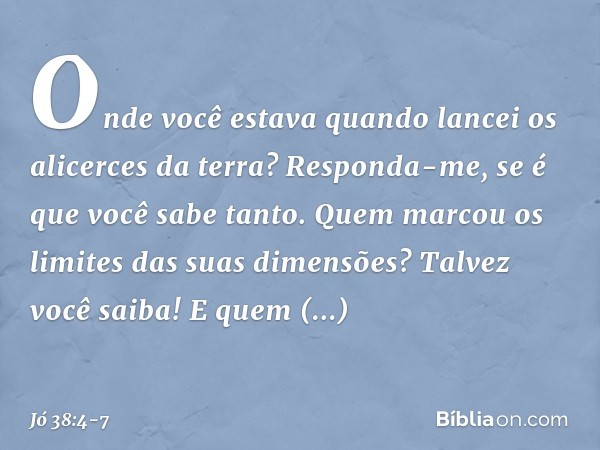 "Onde você estava quando lancei
os alicerces da terra?
Responda-me, se é que você sabe tanto. Quem marcou os limites
das suas dimensões?
Talvez você saiba!
E qu