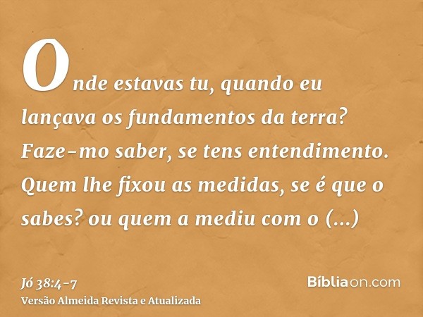 Onde estavas tu, quando eu lançava os fundamentos da terra? Faze-mo saber, se tens entendimento.Quem lhe fixou as medidas, se é que o sabes? ou quem a mediu com