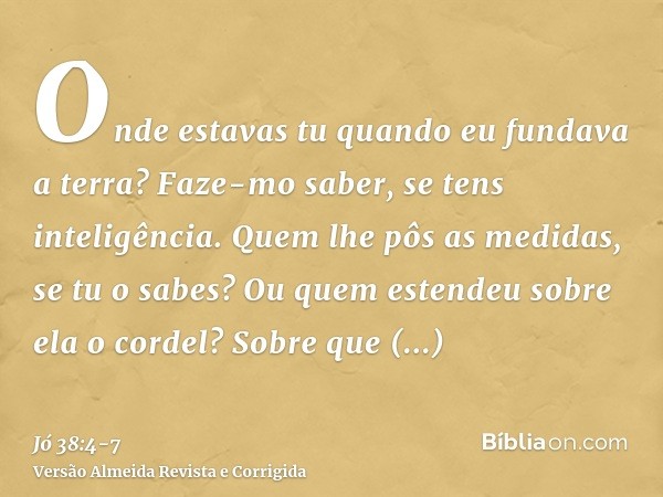 Onde estavas tu quando eu fundava a terra? Faze-mo saber, se tens inteligência.Quem lhe pôs as medidas, se tu o sabes? Ou quem estendeu sobre ela o cordel?Sobre