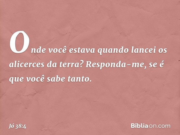 "Onde você estava quando lancei
os alicerces da terra?
Responda-me, se é que você sabe tanto. -- Jó 38:4