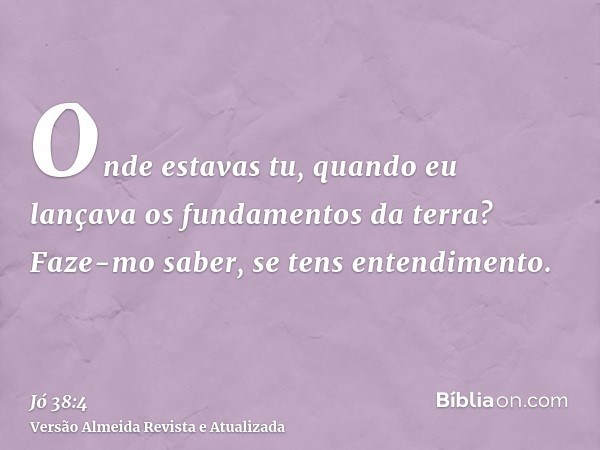 Onde estavas tu, quando eu lançava os fundamentos da terra? Faze-mo saber, se tens entendimento.