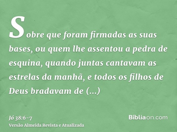 Sobre que foram firmadas as suas bases, ou quem lhe assentou a pedra de esquina,quando juntas cantavam as estrelas da manhã, e todos os filhos de Deus bradavam 
