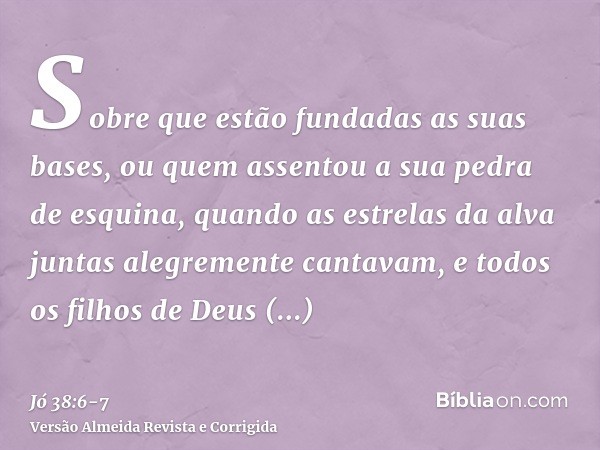 Sobre que estão fundadas as suas bases, ou quem assentou a sua pedra de esquina,quando as estrelas da alva juntas alegremente cantavam, e todos os filhos de Deu