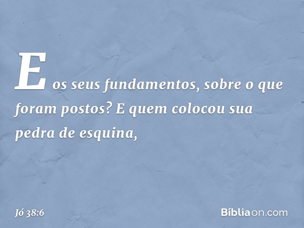 E os seus fundamentos,
sobre o que foram postos?
E quem colocou sua pedra de esquina, -- Jó 38:6