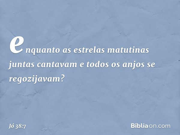 enquanto as estrelas matutinas
juntas cantavam
e todos os anjos se regozijavam? -- Jó 38:7