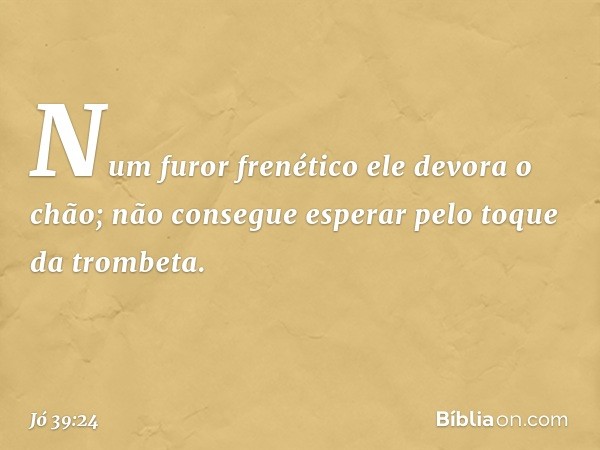 Num furor frenético
ele devora o chão;
não consegue esperar
pelo toque da trombeta. -- Jó 39:24