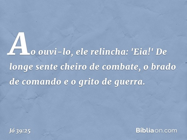 Ao ouvi-lo, ele relincha:
'Eia!'
De longe sente cheiro de combate,
o brado de comando
e o grito de guerra. -- Jó 39:25