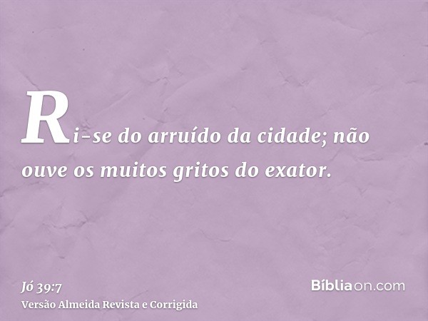 Ri-se do arruído da cidade; não ouve os muitos gritos do exator.