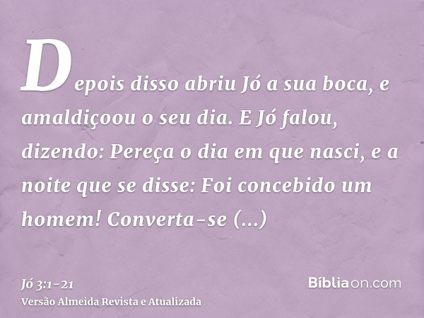 Depois disso abriu Jó a sua boca, e amaldiçoou o seu dia.E Jó falou, dizendo:Pereça o dia em que nasci, e a noite que se disse: Foi concebido um homem!Converta-