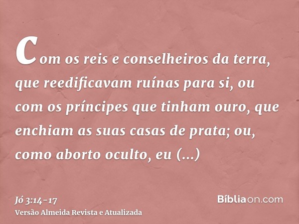 com os reis e conselheiros da terra, que reedificavam ruínas para si,ou com os príncipes que tinham ouro, que enchiam as suas casas de prata;ou, como aborto ocu