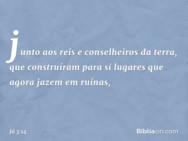 junto aos reis e conselheiros da terra,
que construíram para si
lugares que agora jazem em ruínas, -- Jó 3:14