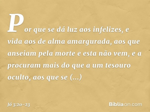 "Por que se dá luz aos infelizes,
e vida aos de alma amargurada, aos que anseiam pela morte
e esta não vem,
e a procuram mais
do que a um tesouro oculto, aos qu