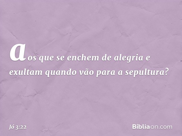 aos que se enchem de alegria
e exultam quando vão
para a sepultura? -- Jó 3:22