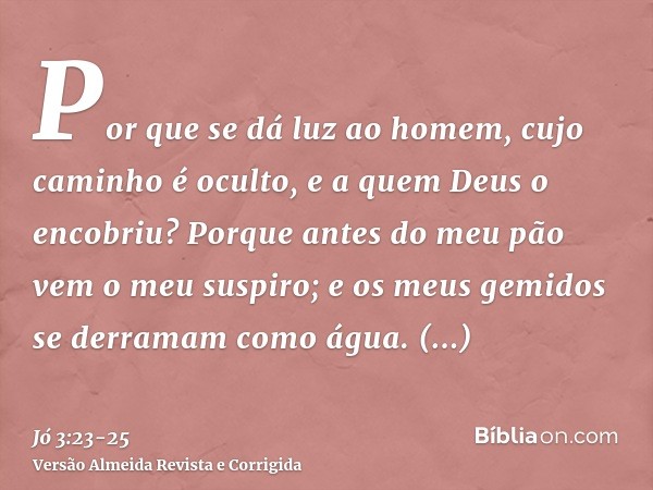 Por que se dá luz ao homem, cujo caminho é oculto, e a quem Deus o encobriu?Porque antes do meu pão vem o meu suspiro; e os meus gemidos se derramam como água.P