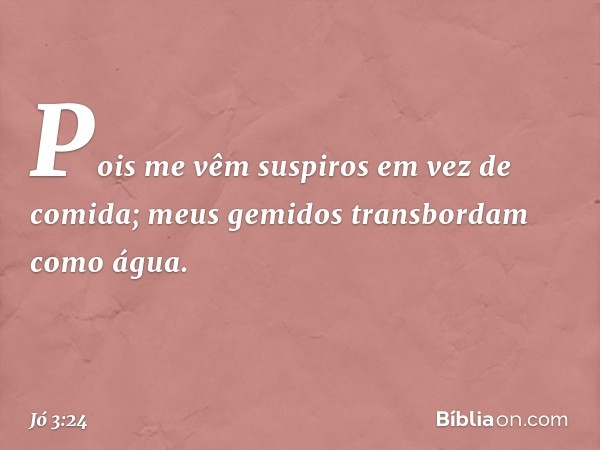 Pois me vêm suspiros
em vez de comida;
meus gemidos
transbordam como água. -- Jó 3:24