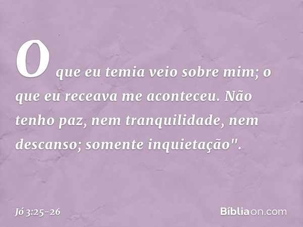 O que eu temia veio sobre mim;
o que eu receava me aconteceu. Não tenho paz,
nem tranquilidade, nem descanso;
somente inquietação". -- Jó 3:25-26