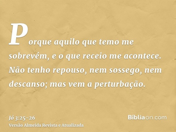 Porque aquilo que temo me sobrevém, e o que receio me acontece.Não tenho repouso, nem sossego, nem descanso; mas vem a perturbação.