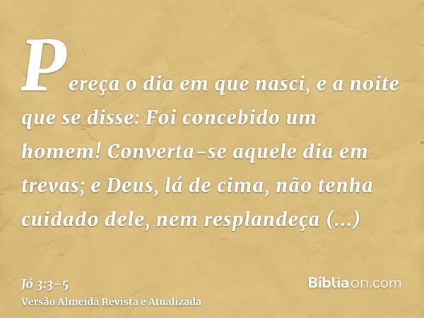 Pereça o dia em que nasci, e a noite que se disse: Foi concebido um homem!Converta-se aquele dia em trevas; e Deus, lá de cima, não tenha cuidado dele, nem resp