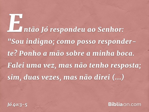 Então Jó respondeu ao Senhor: "Sou indigno;
como posso responder-te?
Ponho a mão sobre a minha boca. Falei uma vez,
mas não tenho resposta;
sim, duas vezes,
mas