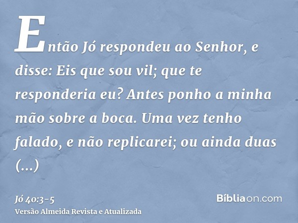 Então Jó respondeu ao Senhor, e disse:Eis que sou vil; que te responderia eu? Antes ponho a minha mão sobre a boca.Uma vez tenho falado, e não replicarei; ou ai