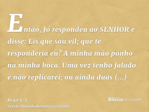 Então, Jó respondeu ao SENHOR e disse:Eis que sou vil; que te responderia eu? A minha mão ponho na minha boca.Uma vez tenho falado e não replicarei; ou ainda du