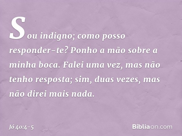 "Sou indigno;
como posso responder-te?
Ponho a mão sobre a minha boca. Falei uma vez,
mas não tenho resposta;
sim, duas vezes,
mas não direi mais nada". -- Jó 4