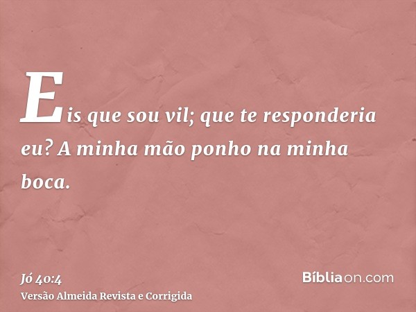 Eis que sou vil; que te responderia eu? A minha mão ponho na minha boca.