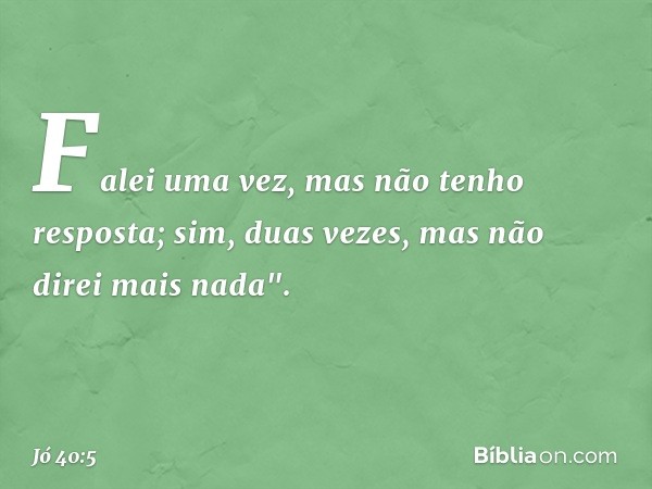 Falei uma vez,
mas não tenho resposta;
sim, duas vezes,
mas não direi mais nada". -- Jó 40:5