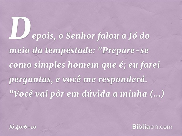 Depois, o Senhor falou a Jó
do meio da tempestade: "Prepare-se
como simples homem que é;
eu farei perguntas,
e você me responderá. "Você vai pôr em dúvida
a min