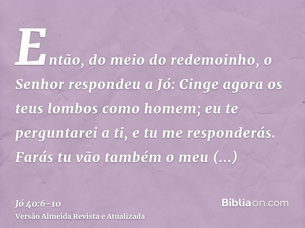 Então, do meio do redemoinho, o Senhor respondeu a Jó:Cinge agora os teus lombos como homem; eu te perguntarei a ti, e tu me responderás.Farás tu vão também o m