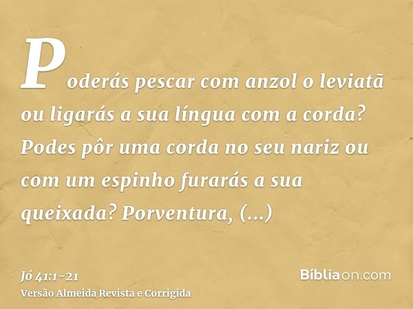 Poderás pescar com anzol o leviatã ou ligarás a sua língua com a corda?Podes pôr uma corda no seu nariz ou com um espinho furarás a sua queixada?Porventura, mul