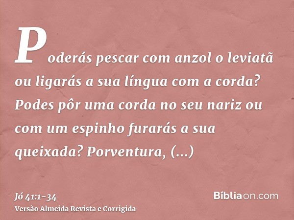 Poderás pescar com anzol o leviatã ou ligarás a sua língua com a corda?Podes pôr uma corda no seu nariz ou com um espinho furarás a sua queixada?Porventura, mul