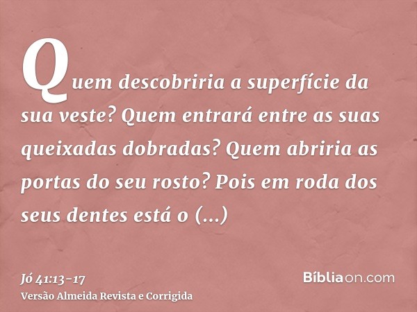 Quem descobriria a superfície da sua veste? Quem entrará entre as suas queixadas dobradas?Quem abriria as portas do seu rosto? Pois em roda dos seus dentes está