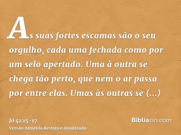 As suas fortes escamas são o seu orgulho, cada uma fechada como por um selo apertado.Uma à outra se chega tão perto, que nem o ar passa por entre elas.Umas às o