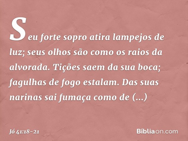 Seu forte sopro
atira lampejos de luz;
seus olhos são como
os raios da alvorada. Tições saem da sua boca;
fagulhas de fogo estalam. Das suas narinas sai fumaça
