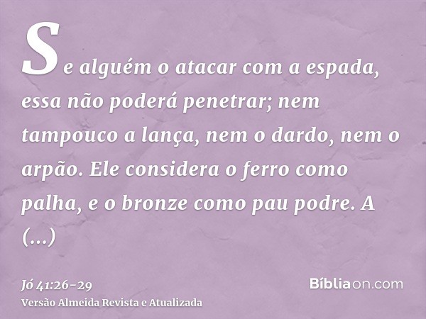 Se alguém o atacar com a espada, essa não poderá penetrar; nem tampouco a lança, nem o dardo, nem o arpão.Ele considera o ferro como palha, e o bronze como pau 