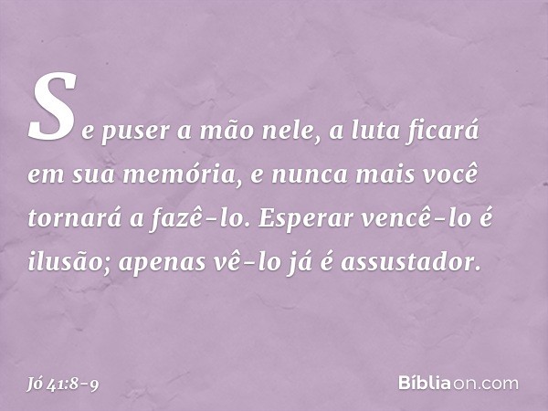 Se puser a mão nele,
a luta ficará em sua memória,
e nunca mais você tornará a fazê-lo. Esperar vencê-lo é ilusão;
apenas vê-lo já é assustador. -- Jó 41:8-9