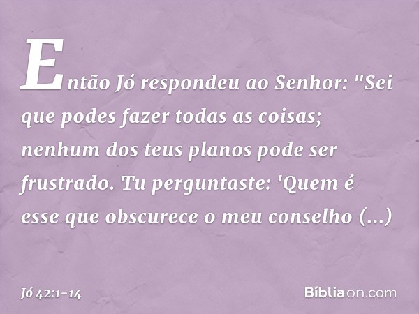 Então Jó respondeu ao Senhor: "Sei que podes fazer todas as coisas;
nenhum dos teus planos
pode ser frustrado. Tu perguntaste: 'Quem é esse
que obscurece o meu 