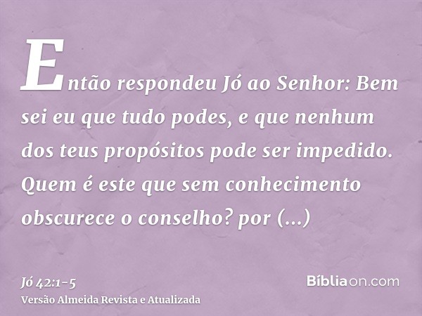 Então respondeu Jó ao Senhor:Bem sei eu que tudo podes, e que nenhum dos teus propósitos pode ser impedido.Quem é este que sem conhecimento obscurece o conselho