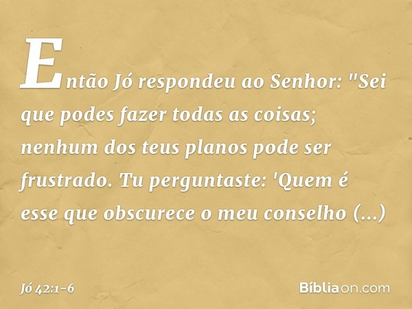 Então Jó respondeu ao Senhor: "Sei que podes fazer todas as coisas;
nenhum dos teus planos
pode ser frustrado. Tu perguntaste: 'Quem é esse
que obscurece o meu 