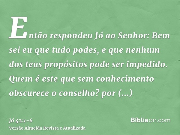 Então respondeu Jó ao Senhor:Bem sei eu que tudo podes, e que nenhum dos teus propósitos pode ser impedido.Quem é este que sem conhecimento obscurece o conselho