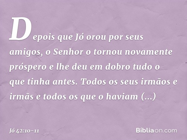 Depois que Jó orou por seus amigos, o Senhor o tornou novamente próspero e lhe deu em dobro tudo o que tinha antes. Todos os seus irmãos e irmãs e todos os que 