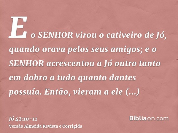 E o SENHOR virou o cativeiro de Jó, quando orava pelos seus amigos; e o SENHOR acrescentou a Jó outro tanto em dobro a tudo quanto dantes possuía.Então, vieram 