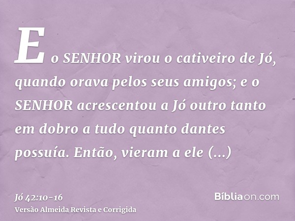 E o SENHOR virou o cativeiro de Jó, quando orava pelos seus amigos; e o SENHOR acrescentou a Jó outro tanto em dobro a tudo quanto dantes possuía.Então, vieram 