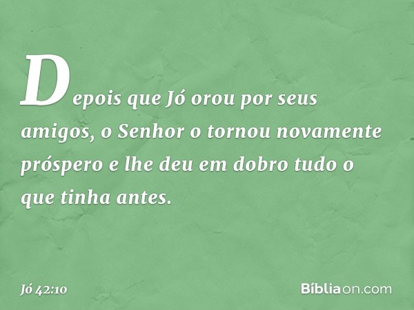 Depois que Jó orou por seus amigos, o Senhor o tornou novamente próspero e lhe deu em dobro tudo o que tinha antes. -- Jó 42:10