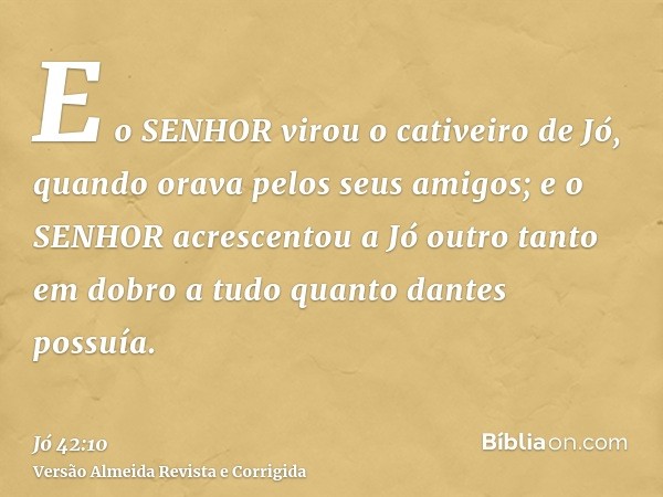 E o SENHOR virou o cativeiro de Jó, quando orava pelos seus amigos; e o SENHOR acrescentou a Jó outro tanto em dobro a tudo quanto dantes possuía.