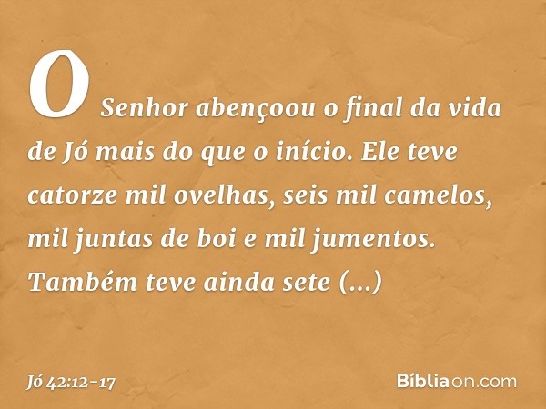 O Senhor abençoou o final da vida de Jó mais do que o início. Ele teve catorze mil ovelhas, seis mil camelos, mil juntas de boi e mil jumentos. Também teve aind