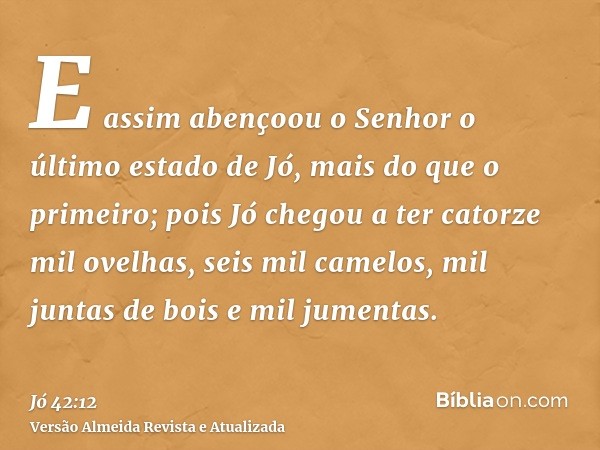 E assim abençoou o Senhor o último estado de Jó, mais do que o primeiro; pois Jó chegou a ter catorze mil ovelhas, seis mil camelos, mil juntas de bois e mil ju